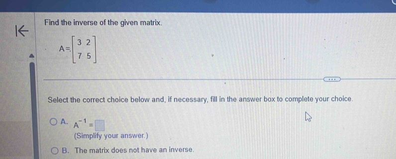 Find the inverse of the given matrix.
A=beginbmatrix 3&2 7&5endbmatrix
Select the correct choice below and, if necessary, fill in the answer box to complete your choice.
A. A^(-1)=□
(Simplify your answer.)
B. The matrix does not have an inverse.