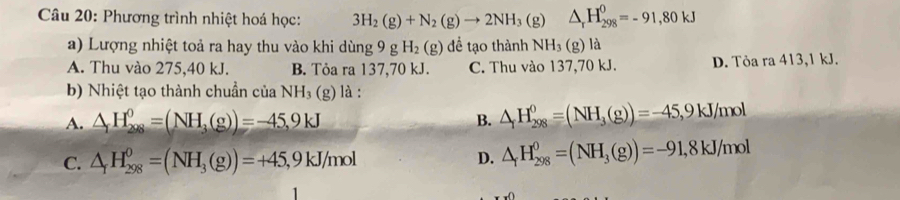 Phương trình nhiệt hoá học: 3H_2(g)+N_2(g)to 2NH_3(g △ _rH_(298)^0=-91,80kJ
a) Lượng nhiệt toả ra hay thu vào khi dùng 9 g H_2(g) để tạo thành NH_3 (g) là
A. Thu vào 275,40 kJ. B. Tỏa ra 137,70 kJ. C. Thu vào 137,70 kJ. D. Tỏa ra 413, 1 kJ.
b) Nhiệt tạo thành chuẩn của NH_3 (g) là :
A. △ _1H_(298)^0=(NH_3(g))=-45,9kJ B. △ _fH_(298)^0=(NH_3(g))=-45, 9kJ/mol
C. △ _fH_(298)^0=(NH_3(g))=+45, 9kJ/mol D. △ _fH_(298)^0=(NH_3(g))=-91,8kJ/mol