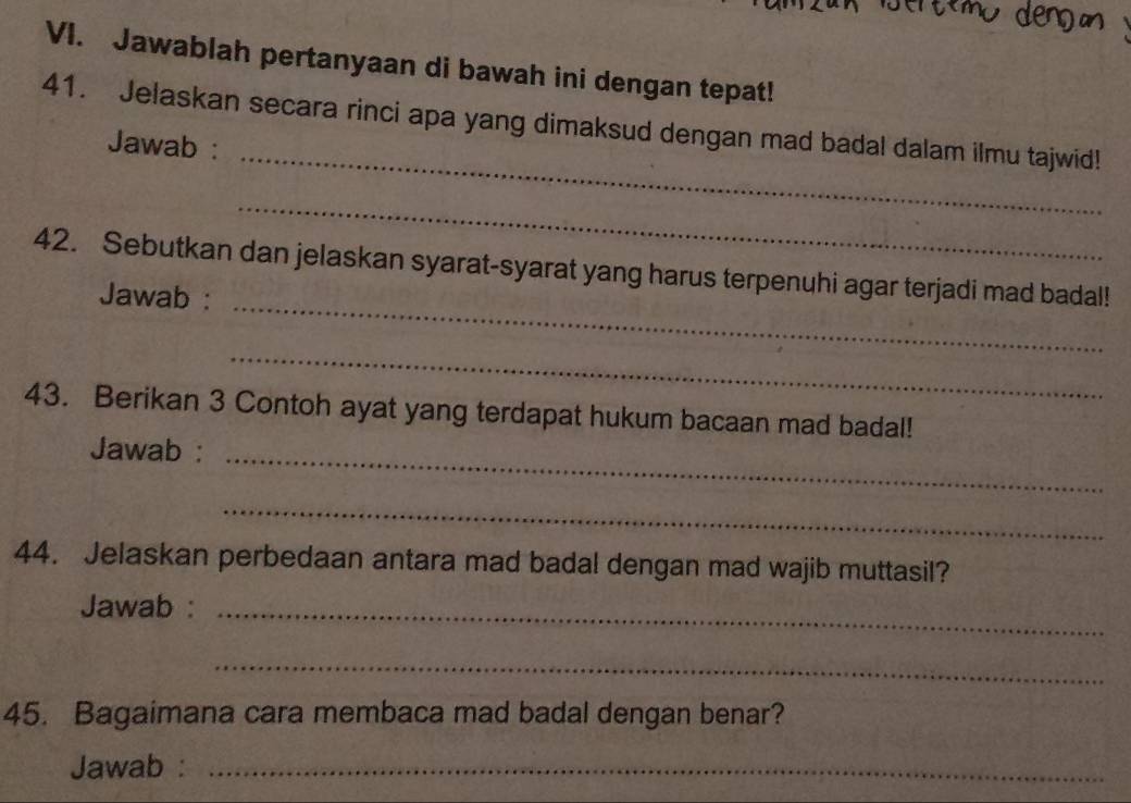 Jawablah pertanyaan di bawah ini dengan tepat! 
_ 
41. Jelaskan secara rinci apa yang dimaksud dengan mad badal dalam ilmu tajwid! 
Jawab : 
_ 
_ 
42. Sebutkan dan jelaskan syarat-syarat yang harus terpenuhi agar terjadi mad badal! 
Jawab : 
_ 
43. Berikan 3 Contoh ayat yang terdapat hukum bacaan mad badal! 
_ 
Jawab : 
_ 
44. Jelaskan perbedaan antara mad badal dengan mad wajib muttasil? 
Jawab :_ 
_ 
45. Bagaimana cara membaca mad badal dengan benar? 
Jawab :_