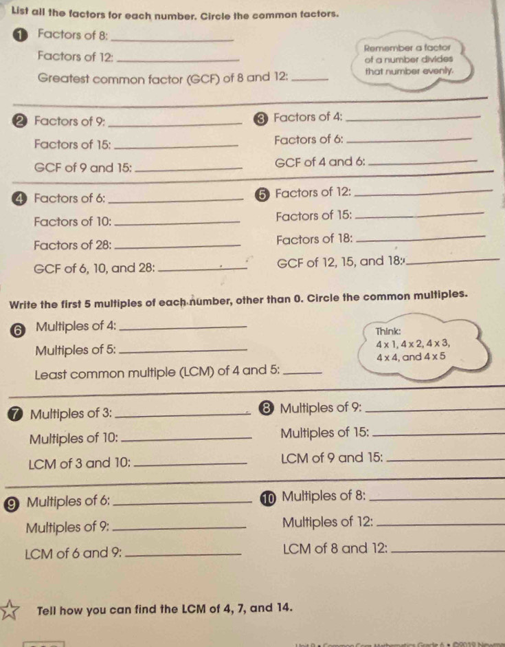 List all the factors for each number. Circle the common tactors. 
1 Factors of 8 :_ 
Factors of 12 : _Remember a factor 
of a number divides 
Greatest common factor (GCF) of 8 and 12 : _that number evenly. 
2 Factors of 9 : _3 Factors of 4 :_ 
Factors of 15 : _Factors of 6 :_ 
GCF of 9 and 15 : _GCF of 4 and 6 :_ 
4 Factors of 6 : _5 Factors of 12 : 
_ 
Factors of 10 : _Factors of 15 : 
_ 
Factors of 28 : _Factors of 18 : 
_ 
GCF of 6, 10, and 28 : _GCF of 12, 15, and 18 :_ 
Write the first 5 multiples of each number, other than 0. Circle the common multiples. 
6 Multiples of 4 :_ 
Think: 
Multiples of 5 : _ 4* 1, 4* 2, 4* 3,
4* 4 , and 4* 5
Least common multiple (LCM) of 4 and 5 :_ 
⑦ Multiples of 3 : _ 8 Multiples of 9 :_ 
Multiples of 10 : _Multiples of 15 :_ 
LCM of 3 and 10 : _LCM of 9 and 15 :_ 
Multiples of 6 : _ 10 Multiples of 8 :_ 
Multiples of 9 : _Multiples of 12 :_ 
LCM of 6 and 9 : _LCM of 8 and 12 :_ 
Tell how you can find the LCM of 4, 7, and 14.