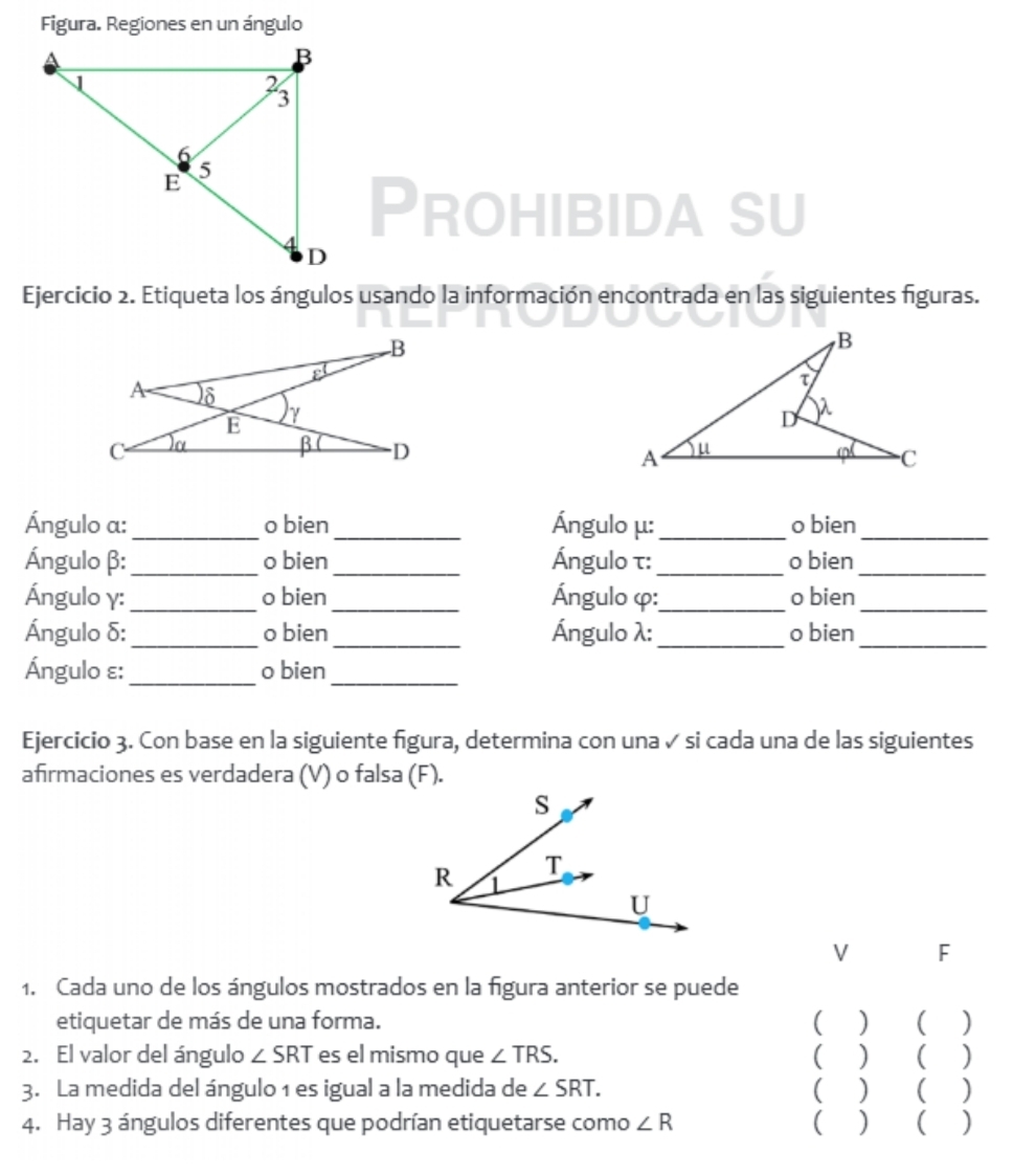 Figura. Regiones en un ángulo 
Prohibida su 
Ejercicio 2. Etiqueta los ángulos usando la información encontrada en las siguientes figuras. 

Ángulo a : _o bien _Ángulo μ :_ o bien_ 
Ángulo β : _o bien _Ángulo τ :_ o bien_ 
Ángulo γ : _o bien_ Ángulo φ :_ o bien_ 
Ángulo δ :_ o bien_ Ángulo λ :_ o bien_ 
Ángulo ε :_ o bien_ 
Ejercicio 3. Con base en la siguiente figura, determina con una ✓ si cada una de las siguientes 
afirmaciones es verdadera (V) o falsa (F). 
V F 
1. Cada uno de los ángulos mostrados en la figura anterior se puede 
etiquetar de más de una forma. ( ) ( ) 
2. El valor del ángulo ∠ SRT es el mismo que ∠ TRS. ( ) ( ) 
3. La medida del ángulo 1 es igual a la medida de ∠ SRT. ) ( ) 
4. Hay 3 ángulos diferentes que podrían etiquetarse como ∠ R ( ) ( )