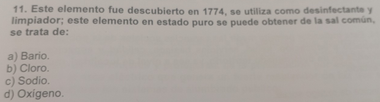 Este elemento fue descubierto en 1774, se utiliza como desinfectante y
limpiador; este elemento en estado puro se puede obtener de la sal común,
se trata de:
a) Bario.
b) Cloro.
c) Sodio.
d) Oxígeno.