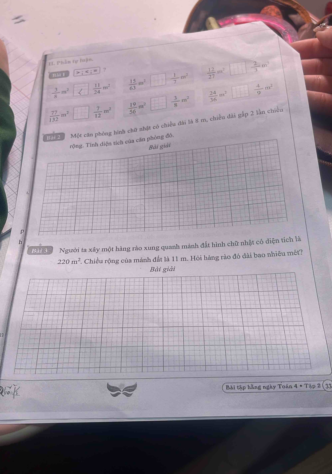 Phần tự luận. 
BAi 1 :
 3/8 m^2  11/24 m^2  15/63 m^2  1/7 m^2  12/27 m^2  2/3 m^2
 77/132 m^2  1/10   7/12 m^2  19/56 m^2  1/11   3/8 m^2  24/36 m^2  4/9 m^2
Bài 2 Một căn phỏng hình chữ nhật có chiều dài là 8 m, chiều dài gấp 2 lần chiều 
rộng. Tính diện tích của căn phòng đó. 
Bài giải 
a 
p 
h 
Bài 3 Người ta xây một hàng rào xung quanh mảnh đất hình chữ nhật có diện tích là
220m^2. Chiều rộng của mảnh đất là 11 m. Hỏi hàng rào đó dài bao nhiêu mét? 
Bài giải 
Bài tập hằng ngày Toán 4 • Tập 2 ( 33
