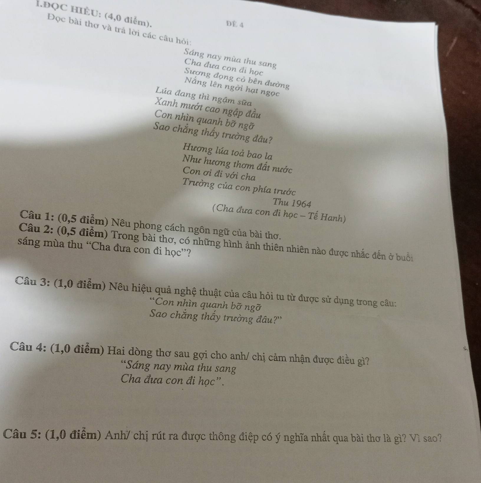 ĐQC HIÈU: (4,0 điểm). 
DE 4
Đọc bài thơ và trả lời các câu hỏi: 
Sáng nay mùa thu sang 
Cha đưa con đi học 
Sượng đọng cỏ bên đường 
Nắng lên ngời hạt ngọc 
Lúa đang thì ngậm sữa 
Xanh mướt cao ngập đầu 
Con nhìn quanh bỡ ngỡ 
Sao chắng thấy trường đâu? 
Hương lúa toả bao la 
Như hương thơm đất nước 
Con ơi đi với cha 
Trường của con phía trước 
Thu 1964 
(Cha đưa con đi học - Tế Hanh) 
Câu 1: (0,5 điểm) Nêu phong cách ngôn ngữ của bài thơ. 
Câu 2: (0,5 điểm) Trong bài thơ, có những hình ảnh thiên nhiên nào được nhắc đến ở buổi 
sáng mùa thu “Cha đưa con đi học”? 
Câu 3: (1,0 điểm) Nêu hiệu quả nghệ thuật của câu hỏi tu từ được sử dụng trong câu: 
“Con nhìn quanh bỡ ngỡ 
Sao chẳng thấy trường đâu?'' 
Câu 4: (1,0 điểm) Hai dòng thơ sau gợi cho anh/ chị cảm nhận được điều gì? 
“Sáng nay mùa thu sang 
Cha đưa con đi học”. 
Câu 5: (1,0 điểm) Anh/ chị rút ra được thông điệp có ý nghĩa nhất qua bài thơ là gì? Vì sao?