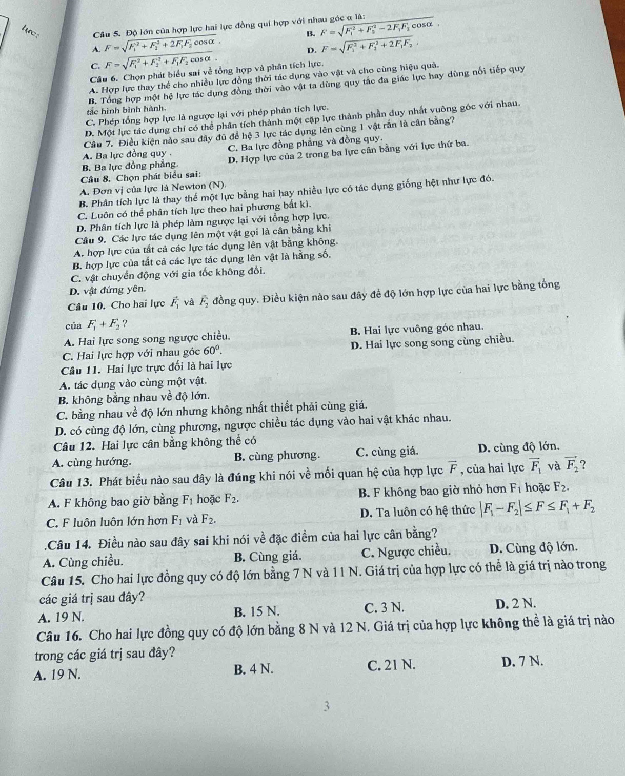 lực:  Câu 5. Độ lớn của hợp lực hai lực đồng qui hợp với nhau góc α là: F=sqrt (F_1)^2+F_2^(2-2F_1)F_2cos alpha .
A. F=sqrt (F_1)^2+F_2^(2+2F_1)F_2cos alpha .
B.
C. F=sqrt (F_1)^2+F_2^(2+F_1)F_2cos alpha . D. F=sqrt (F_1)^2+F_2^(2+2F_1)F_2,
Câu 6. Chọn phát biểu sai về tổng hợp và phân tích lực.
A. Hợp lực thay thế cho nhiều lực đồng thời tác dụng vào vật và cho cùng hiệu quả.
B. Tổng hợp một hệ lực tác dụng đồng thời vào vật ta dùng quy tắc đa giác lực hay dùng nối tiếp quy
tắc hình bình hành.
C. Phép tổng hợp lực là ngược lại với phép phân tích lực.
D. Một lực tác dụng chỉ có thể phân tích thành một cặp lực thành phần duy nhất vuông góc với nhau.
Câu 7. Điều kiện nào sau đây đủ để hệ 3 lực tác dụng lên cùng 1 vật rắn là cân bằng?
A. Ba lực đồng quy . C. Ba lực đồng phẳng và đồng quy.
B. Ba lực đồng phẳng. D. Hợp lực của 2 trong ba lực cân bằng với lực thứ ba.
Câu 8. Chọn phát biểu sai:
A. Đơn vị của lực là Newton (N).
B. Phân tích lực là thay thế một lực bằng hai hay nhiều lực có tác dụng giống hệt như lực đó.
C. Luôn có thể phân tích lực theo hai phương bất kì.
D. Phân tích lực là phép làm ngược lại với tổng hợp lực.
Câu 9. Các lực tác dụng lên một vật gọi là cân bằng khi
A. hợp lực của tất cả các lực tác dụng lên vật bằng không.
B. hợp lực của tất cả các lực tác dụng lên vật là hằng số.
C. vật chuyển động với gia tốc không đổi.
D. vật đứng yên.
Câu 10. Cho hai lực vector F_1 và vector F_2 đồng quy. Điều kiện nào sau đây đề độ lớn hợp lực của hai lực bằng tổng
của F_1+F_2 ?
A. Hai lực song song ngược chiều. B. Hai lực vuông góc nhau.
C. Hai lực hợp với nhau góc 60^0. D. Hai lực song song cùng chiều.
Câu 11. Hai lực trực đối là hai lực
A. tác dụng vào cùng một vật.
B. không bằng nhau về độ lớn.
C. bằng nhau về độ lớn nhưng không nhất thiết phải cùng giá.
D. có cùng độ lớn, cùng phương, ngược chiều tác dụng vào hai vật khác nhau.
Câu 12. Hai lực cân bằng không thể có
A. cùng hướng. B. cùng phương. C. cùng giá. D. cùng độ lớn.
Câu 13. Phát biểu nào sau đây là đúng khi nói về mối quan hệ của hợp lực vector F , của hai lực vector F_1 và vector F_2 2
A. F không bao giờ bằng F_1 hoặc F_2. B. F không bao giờ nhỏ hơn F_1 hoặc F_2.
C. F luôn luôn lớn hơn F_1 và F_2. D. Ta luôn có hệ thức |F_1-F_2|≤ F≤ F_1+F_2.Câu 14. Điều nào sau đây sai khi nói về đặc điểm của hai lực cân bằng?
A. Cùng chiều. B. Cùng giá. C. Ngược chiều. D. Cùng độ lớn.
Câu 15. Cho hai lực đồng quy có độ lớn bằng 7 N và 11 N. Giá trị của hợp lực có thể là giá trị nào trong
các giá trị sau đây? D. 2 N.
A. 19 N. B. 15 N.
C. 3 N.
Câu 16. Cho hai lực đồng quy có độ lớn bằng 8 N và 12 N. Giá trị của hợp lực không thể là giá trị nào
trong các giá trị sau đây?
A. 19 N. B. 4 N. C. 21 N. D. 7 N.