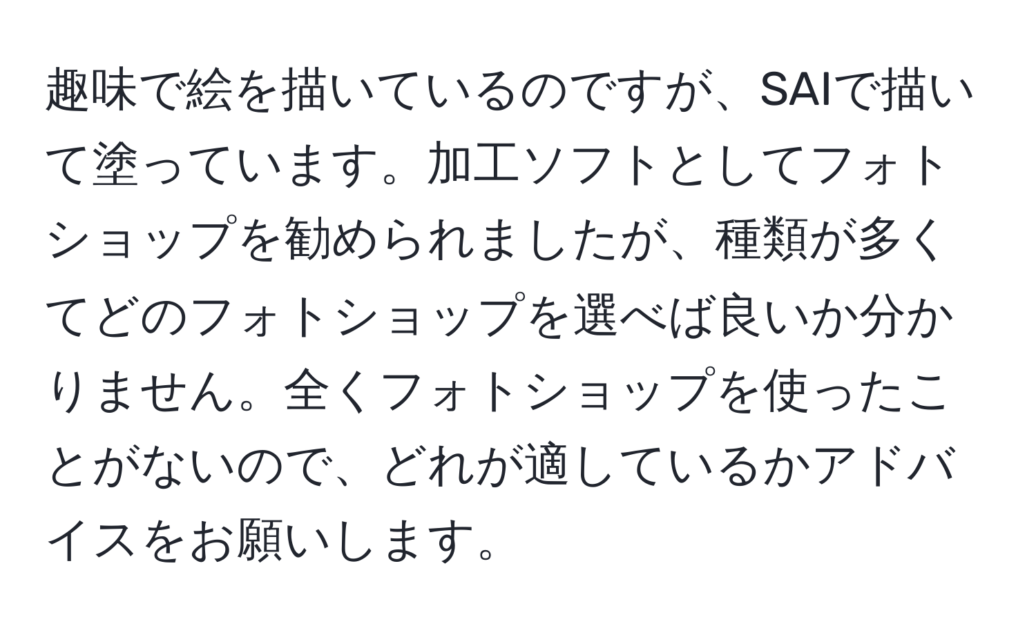 趣味で絵を描いているのですが、SAIで描いて塗っています。加工ソフトとしてフォトショップを勧められましたが、種類が多くてどのフォトショップを選べば良いか分かりません。全くフォトショップを使ったことがないので、どれが適しているかアドバイスをお願いします。