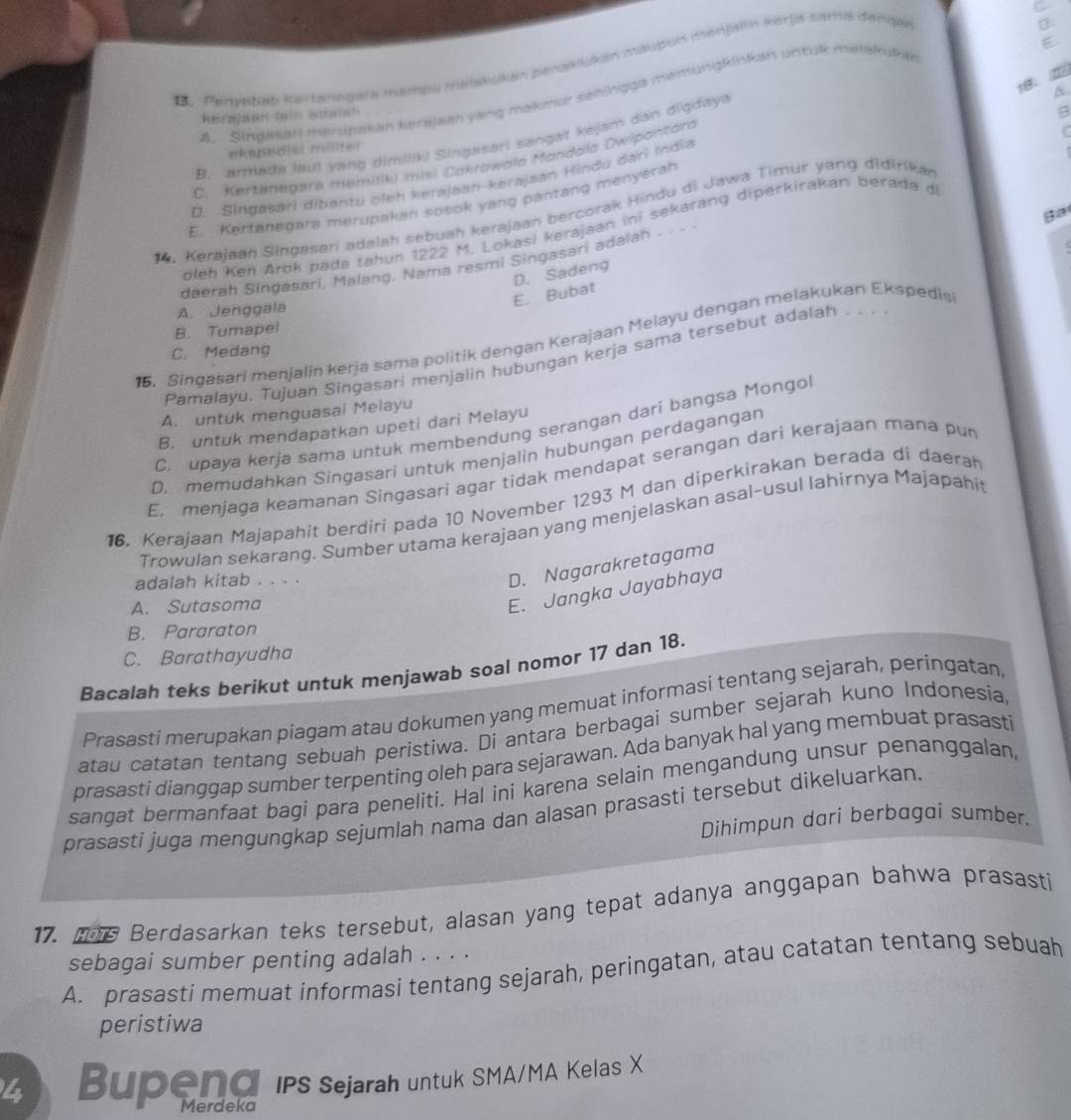 Penvadad Rertanngara mamgo metkaín penaklakón maupón monjalía Karja sarta denqas
D.
18.
A.  Singakaf merupakuin kersjan yarg makrur sehingga memungkinkan untük metakuk
B. armata laut yang dimilik) Singasari sangat kejam dan digdaya
~
ekepedial milter
C. Kertenegere memilik) misi Cakrawała Mandala Dwipantara
D. Singasari dibantu oleh kerajaan-kerajaan Hindu darī India
E. Kertanegara merupakan sosok yang pantang menyerah
Ba
14. Kerajaan Singasari adalah sebuah kerajaan bercorak Hindu di Jawa Timur yang didirikar
oleh Ken Arok pada tahun 1222 M. Lokasi kerajaan ini sekarang diperkirakan berada d
daerah Singasari, Malang. Nama resmi Singasari adaiah . . .
D. Sadeng
E. Bubat
A. Jenggala
B. Tumapel
15. Singasari menjalin kerja sama politik dengan Kerajaan Melayu dengan melakukan Ekspedis
C. Medang
Pamalayu. Tujuan Singasari menjalin hubungan kerja sama tersebut adalah .. .
A. untuk menguasai Meiayu
C. upaya kerja sama untuk membendung serangan dari bangsa Mongo
B. untuk mendapatkan upeti dari Melayu
D. memudahkan Singasari untuk menjalin hubungan perdagangan
E. menjaga keamanan Singasari agar tidak mendapat serangan dari kerajaan mana pur
16. Kerajaan Majapahit berdiri pada 10 November 1293 M dan diperkirakan berada di daerah
Trowulan sekarang. Sumber utama kerajaan yang menjelaskan asal-usul lahirnya Majapahit
adalah kitab . . . .
D. Nagarakretagama
A. Sutasoma
E. Jangka Jayabhaya
B. Pararaton
C. Barathayudha
Bacalah teks berikut untuk menjawab soal nomor 17 dan 18.
Prasasti merupakan piagam atau dokumen yang memuat informasi tentang sejarah, peringatan
atau catatan tentang sebuah peristiwa. Di antara berbagai sumber sejarah kuno Indonesia,
prasasti dianggap sumber terpenting oleh para sejarawan. Ada banyak hal yang membuat prasasti
sangat bermanfaat bagi para peneliti. Hal ini karena selain mengandung unsur penanggalan,
prasasti juga mengungkap sejumlah nama dan alasan prasasti tersebut dikeluarkan.
Dihimpun dari berbagai sumber.
17. t6 Berdasarkan teks tersebut, alasan yang tepat adanya anggapan bahwa prasasti
sebagai sumber penting adalah . . . .
A. prasasti memuat informasi tentang sejarah, peringatan, atau catatan tentang sebuah
peristiwa
4 Bupend ips Sejarah untuk SMA/MA Kelas X
Merdeka