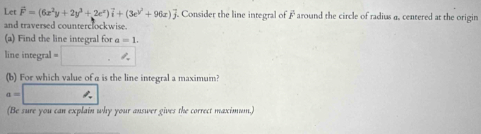 Let vector F=(6x^2y+2y^3+2e^x)vector i+(3e^(y^2)+96x)vector j. Consider the line integral of F around the circle of radius a, centered at the origin 
and traversed counterclockwise. 
(a) Find the line integral for a=1. 
line integral □ . ^circ 
(b) For which value of a is the line integral a maximum?
a=□
(Be sure you can explain why your answer gives the correct maximum.)