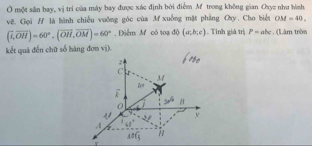 Ở một sân bay, vị trí của máy bay được xác định bởi điểm Môtrong không gian Oxyz như hình 
vẽ. Gọi H là hình chiếu vuông góc của M xuống mặt phẳng Oxy. Cho biết OM=40,
(vector i,vector OH)=60°, (vector OH,vector OM)=60°. Điểm M có toạ độ (a;b;c). Tính giá trị P=abc. (Làm tròn 
kết quả đến chữ số hàng đơn vị).
2
C
1
B
0
v
A
H
Y