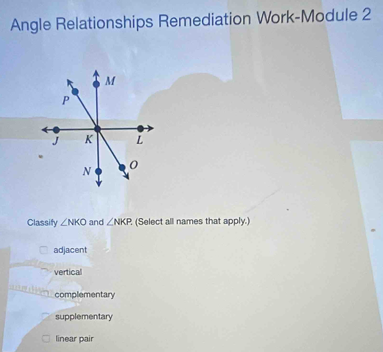 Angle Relationships Remediation Work-Module 2
Classify ∠ NKO and ∠ NKP. (Select all names that apply.)
adjacent
vertical
complementary
supplementary
linear pair