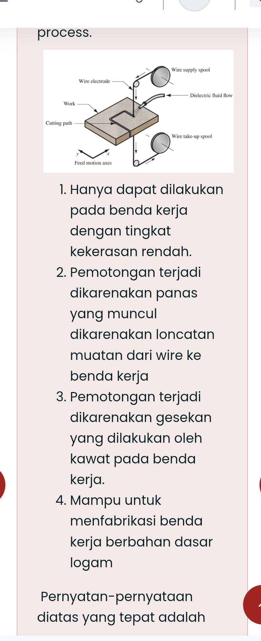 process. 
1. Hanya dapat dilakukan 
pada benda kerja 
dengan tingkat 
kekerasan rendah. 
2. Pemotongan terjadi 
dikarenakan panas 
yang muncul 
dikarenakan loncatan 
muatan dari wire ke 
benda kerja 
3. Pemotongan terjadi 
dikarenakan gesekan 
yang dilakukan oleh 
kawat pada benda 
kerja. 
4. Mampu untuk 
menfabrikasi benda 
kerja berbahan dasar 
logam 
Pernyatan-pernyataan 
diatas yang tepat adalah