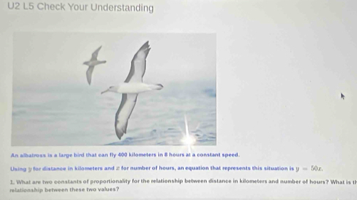 U2 L5 Check Your Understanding 
An albatross is a large bird that can fly 400 kilometers in 8 hours at a constant speed. 
Using y for distance in kilometers and x for number of hours, an equation that represents this situation is y=50x. 
1. What are two constants of proportionality for the relationship between distance in kilometers and number of hours? What is th 
relationship between these two values?