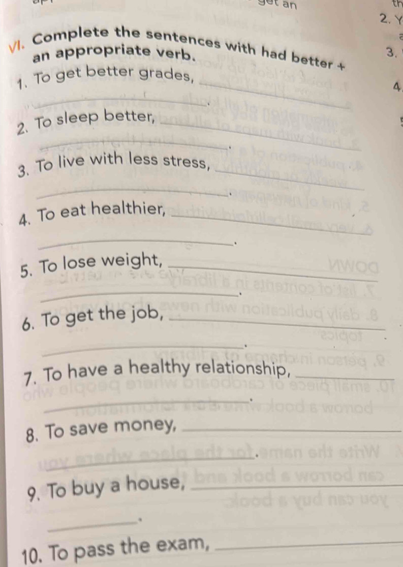 get an th 
2. Y 
3. 
vl. Complete the sentences with had bette 
an appropriate verb. 
_ 
1. To get better grades, 
_ 
4 
_ 
2. To sleep better,_ 
. 
_ 
3. To live with less stress, 
_ 
. 
4. To eat healthier,_ 
_ 
. 
5. To lose weight,_ 
_ 
6. To get the job,_ 
_ 
. 
7. To have a healthy relationship,_ 
_. 
8. To save money,_ 
_ 
9. To buy a house,_ 
_. 
10. To pass the exam,_