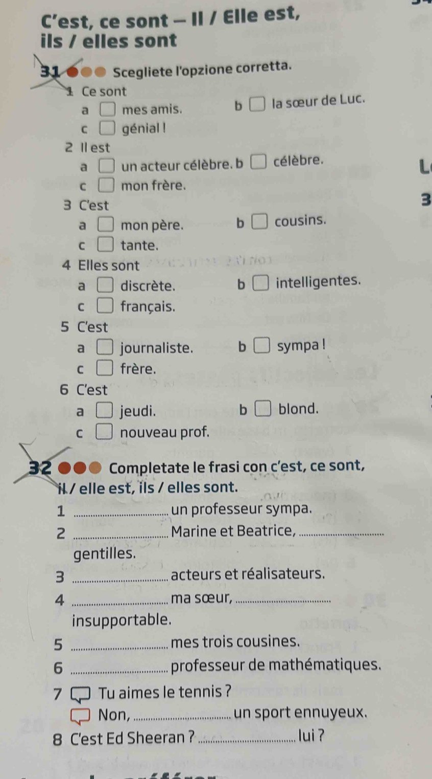 C’est, ce sont — Il / Elle est,
ils / elles sont
31 ●●● Scegliete l'opzione corretta.
1 Ce sont
a □ mes amis. b □ la sœur de Luc.
C □ génial !
2 Ⅱ est
a □ un acteur célèbre. b célèbre.
L
C □ mon frère.
3 C'est
3
a □ mon père. b □ cousins.
C □ tante.
4 Elles sont
a □ discrète. b □ intelligentes.
C □ français.
5 C'est
a journaliste. b □ sympa !
C | frère.
6 C'est
a □ jeudi. b □ blond.
C □ nouveau prof.
32 ●●● Completate le frasi con c'est, ce sont,
il / elle est, ils / elles sont.
1 _un professeur sympa.
2 _Marine et Beatrice,_
gentilles.
3 _acteurs et réalisateurs.
4 _ma sœur,_
insupportable.
5 _mes trois cousines.
6 _professeur de mathématiques.
Tu aimes le tennis ?
Non, _un sport ennuyeux.
8 C'est Ed Sheeran ? _lui ?