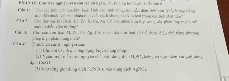 PHÀN III. Câu trắc nghiệm yêu cầu trã lời ngắn. Thí sinh trả lời từ câu 1 đến câu 6. 
Câu 1: Cho các tính chất của kim loại: Tính dẻo, tính cứng, tính dẫn điện, ánh kim, khổi lượng riêng, 
tính dẫn nhiệt. Có bao nhiêu tính chất vật lí chung của kim loại trong các tính chất trên? 
Câu 2: Cho dãy các kim loại: Ba, Zn, K, Cu, Ag. Có bao nhiêu kim loại trong dãy phản ứng mạnh với 
nước ở điều kiện thường? 
Câu 3: Cho các kim loại Al, Zn, Fe, Ag. Có bao nhiêu kim loại có thể được điều chế bằng phương 
pháp điện phân dung dịch? 
Câu 4: :Thực hiện các thí nghiệm sau: 
(1) Cho khí CO đi qua ổng dựng Fe_2O_3 nung nóng. 
(2) Ngâm một mẫu Iron nguyên chất vào dung dịch H_2SO_4 loãng có nhỏ thêm vài giọt dung 
dịch CuSO_4. 
(3) Nhỏ từng giọt dung dịch Fe(NO_3)_2 vào dung dịch AgNO_3.