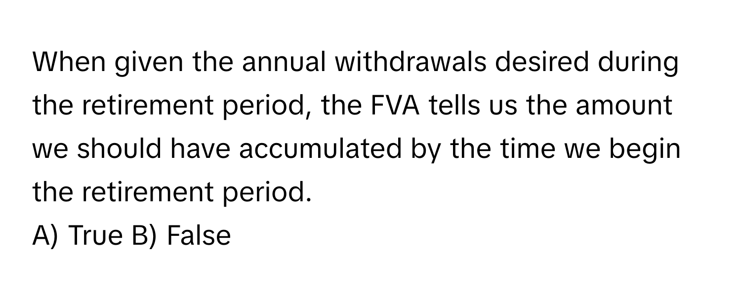 When given the annual withdrawals desired during the retirement period, the FVA tells us the amount we should have accumulated by the time we begin the retirement period.

A) True B) False