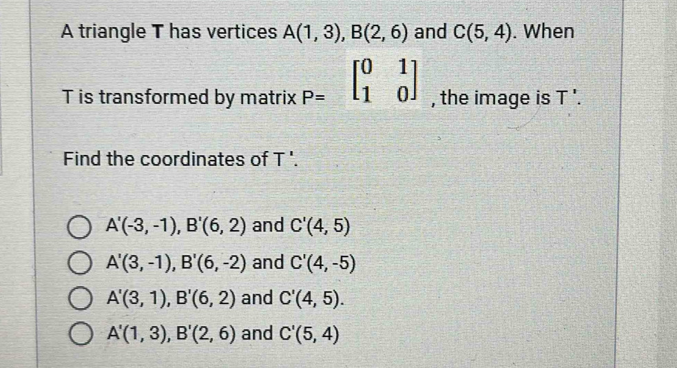 A triangle T has vertices A(1,3), B(2,6) and C(5,4). When
Tis transformed by matrix P=beginbmatrix 0&1 1&0endbmatrix , the image is T'. 
Find the coordinates of T '.
A'(-3,-1), B'(6,2) and C'(4,5)
A'(3,-1), B'(6,-2) and C'(4,-5)
A'(3,1), B'(6,2) and C'(4,5).
A'(1,3), B'(2,6) and C'(5,4)