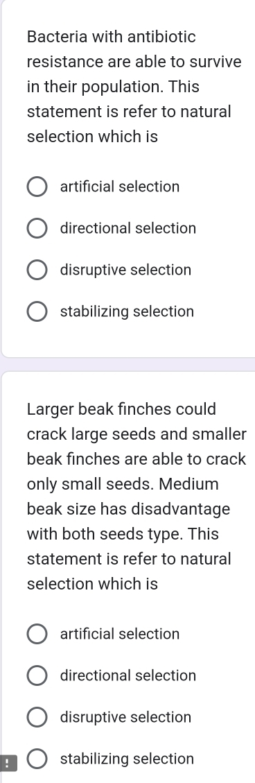 Bacteria with antibiotic
resistance are able to survive
in their population. This
statement is refer to natural
selection which is
artificial selection
directional selection
disruptive selection
stabilizing selection
Larger beak finches could
crack large seeds and smaller
beak finches are able to crack
only small seeds. Medium
beak size has disadvantage
with both seeds type. This
statement is refer to natural
selection which is
artificial selection
directional selection
disruptive selection
! stabilizing selection