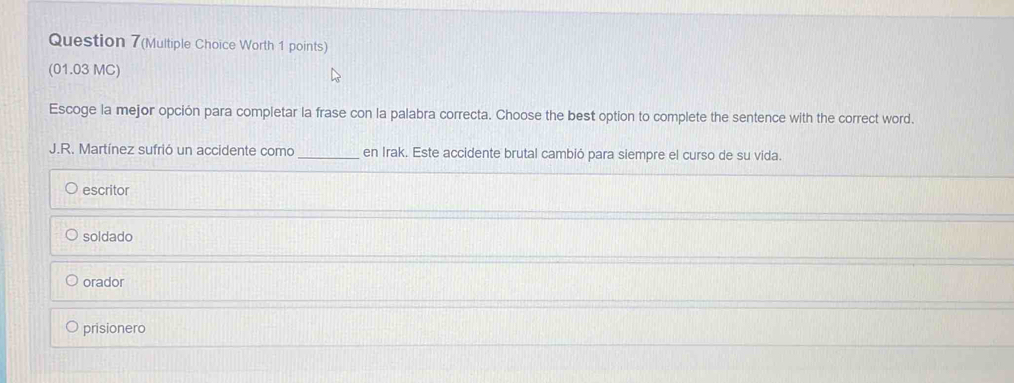 Question 7(Multiple Choice Worth 1 points)
(01.03 MC)
Escoge la mejor opción para completar la frase con la palabra correcta. Choose the best option to complete the sentence with the correct word.
J.R. Martínez sufrió un accidente como_ en Irak. Este accidente brutal cambió para siempre el curso de su vida.
escritor
soldado
orador
prisionero