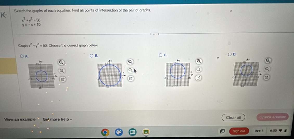 Sketch the graphs of each equation. Find all points of intersection of the pair of graphs.
x^2+y^2=50
y=-x+10
Graph x^2+y^2=50 Choose the correct graph below.
A.
B.
C.
D.
-15
-15 15 z 5 B
15
1
View an example Get more help ~ Clear all Check answer
Sign out Dec 1 6:50