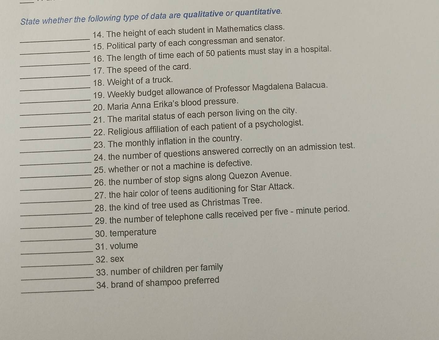State whether the following type of data are qualitative or quantitative. 
14. The height of each student in Mathematics class. 
_15. Political party of each congressman and senator. 
_ 
_16. The length of time each of 50 patients must stay in a hospital. 
_ 
17. The speed of the card. 
18. Weight of a truck. 
_ 
_19. Weekly budget allowance of Professor Magdalena Balacua. 
20. Maria Anna Erika's blood pressure. 
_21. The marital status of each person living on the city. 
_ 
_22. Religious affiliation of each patient of a psychologist. 
23. The monthly inflation in the country. 
_ 
_24. the number of questions answered correctly on an admission test. 
25. whether or not a machine is defective. 
_26. the number of stop signs along Quezon Avenue. 
_27. the hair color of teens auditioning for Star Attack. 
_28. the kind of tree used as Christmas Tree. 
_ 
_29. the number of telephone calls received per five - minute period. 
_ 
30. temperature 
_ 
31. volume 
_ 
32. sex 
_ 
33. number of children per family 
_ 
34. brand of shampoo preferred