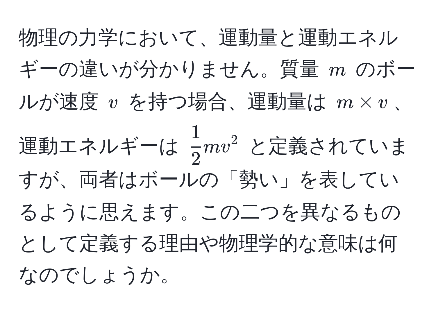 物理の力学において、運動量と運動エネルギーの違いが分かりません。質量 ( m ) のボールが速度 ( v ) を持つ場合、運動量は ( m * v )、運動エネルギーは (  1/2  mv^2 ) と定義されていますが、両者はボールの「勢い」を表しているように思えます。この二つを異なるものとして定義する理由や物理学的な意味は何なのでしょうか。