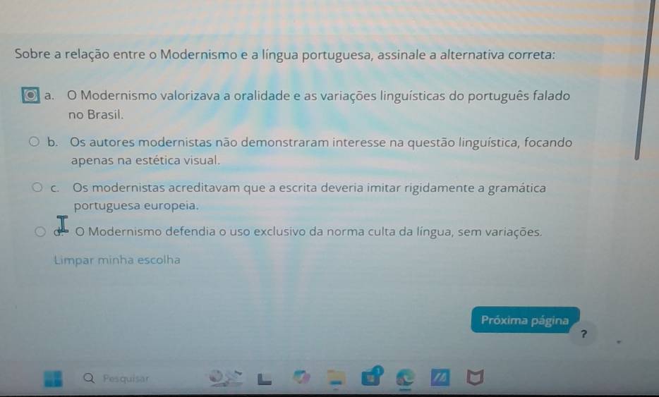 Sobre a relação entre o Modernismo e a língua portuguesa, assinale a alternativa correta:
a. O Modernismo valorizava a oralidade e as variações linguísticas do português falado
no Brasil.
b. Os autores modernistas não demonstraram interesse na questão linguística, focando
apenas na estética visual.
c. Os modernistas acreditavam que a escrita deveria imitar rigidamente a gramática
portuguesa europeia.
O Modernismo defendia o uso exclusivo da norma culta da língua, sem variações.
Limpar minha escolha
Próxima página
?
Pesquisar