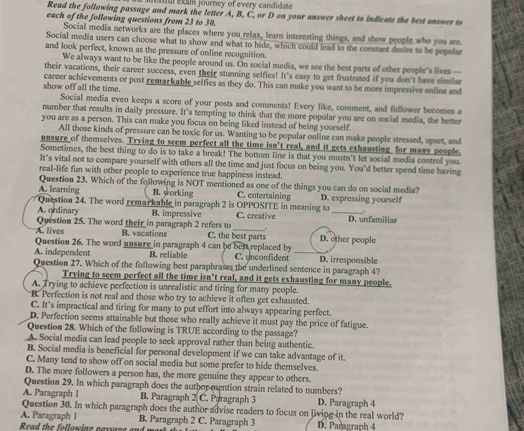 lessful exam journey of every candidate
Read the following passage and mark the letter A, B, C, or D on your answer sheet to indicate the best answer to
each of the following questions from 23 to 30.
Social media networks are the places where you relax, learn interesting things, and show people who you are.
Social media users can choose what to show and what to hide, which could lead to the constant desire to be popular
and look perfect, known as the pressure of online recognition.
We always want to be like the people around us. On social media, we see the best parts of other people’s lives —
their vacations, their career success, even their stunning selfies! It’s easy to get frustrated if you don’t have similar
career achievements or post remarkable selfies as they do. This can make you want to be more impressive online and
show off all the time.
Social media even keeps a score of your posts and comments! Every like, comment, and follower becomes a
number that results in daily pressure. It’s tempting to think that the more popular you are on social media, the better
you are as a person. This can make you focus on being liked instead of being yourself.
All those kinds of pressure can be toxic for us. Wanting to be popular online can make people stressed, upset, and
unsure of themselves. Trying to seem perfect all the time isn’t real, and it gets exhausting for many people.
Sometimes, the best thing to do is to take a break! The bottom line is that you mustn't let social media control you.
It’s vital not to compare yourself with others all the time and just focus on being you. You’d better spend time having
real-life fun with other people to experience true happiness instead.
Question 23. Which of the following is NOT mentioned as one of the things you can do on social media?
A. learning B. working C. entertaining D. expressing yourself
Question 24. The word remarkable in paragraph 2 is OPPOSITE in meaning to .
A. ordinary B. impressive C. creative _D. unfamiliar
Question 25. The word their in paragraph 2 refers to _.
A. lives B. vacations C. the best parts D. other people
Question 26. The word unsure in paragraph 4 can be best replaced by
A. independent B. reliable C. unconfident _D. irresponsible
Question 27. Which of the following best paraphrases the underlined sentence in paragraph 4?
Trying to seem perfect all the time isn’t real, and it gets exhausting for many people.
A. Trying to achieve perfection is unrealistic and tiring for many people.
B. Perfection is not real and those who try to achieve it often get exhausted.
C. It’s impractical and tiring for many to put effort into always appearing perfect.
D. Perfection seems attainable but those who really achieve it must pay the price of fatigue.
Question 28. Which of the following is TRUE according to the passage?
A. Social media can lead people to seek approval rather than being authentic.
B. Social media is beneficial for personal development if we can take advantage of it.
C. Many tend to show off on social media but some prefer to hide themselves.
D. The more followers a person has, the more genuine they appear to others.
Question 29. In which paragraph does the author mention strain related to numbers?
A. Paragraph 1 B. Paragraph 2 C. Paragraph 3 D. Paragraph 4
Question 30. In which paragraph does the author advise readers to focus on living in the real world?
A. Paragraph 1 B. Paragraph 2 C. Paragraph 3 D. Paragraph 4
Read the following pa ssag e  a n d  r