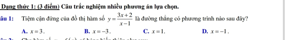 Dang thức 1: (3 điểm) Câu trắc nghiệm nhiều phương án lựa chọn.
lâu 1: Tiệm cận đứng của đồ thị hàm số y= (3x+2)/x-1  là đường thắng có phương trình nào sau đây?
A. x=3. B. x=-3. C. x=1. D. x=-1.