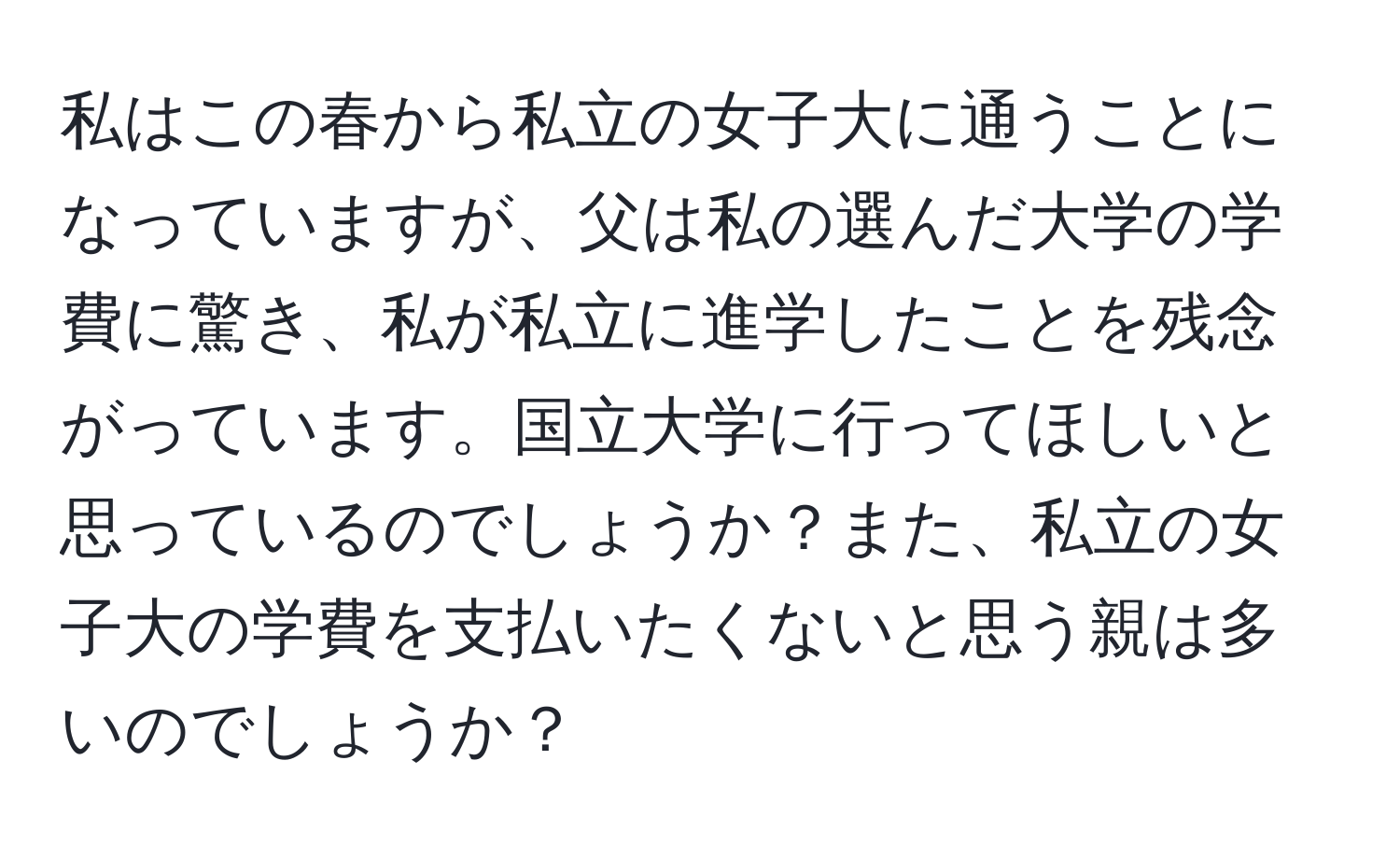 私はこの春から私立の女子大に通うことになっていますが、父は私の選んだ大学の学費に驚き、私が私立に進学したことを残念がっています。国立大学に行ってほしいと思っているのでしょうか？また、私立の女子大の学費を支払いたくないと思う親は多いのでしょうか？