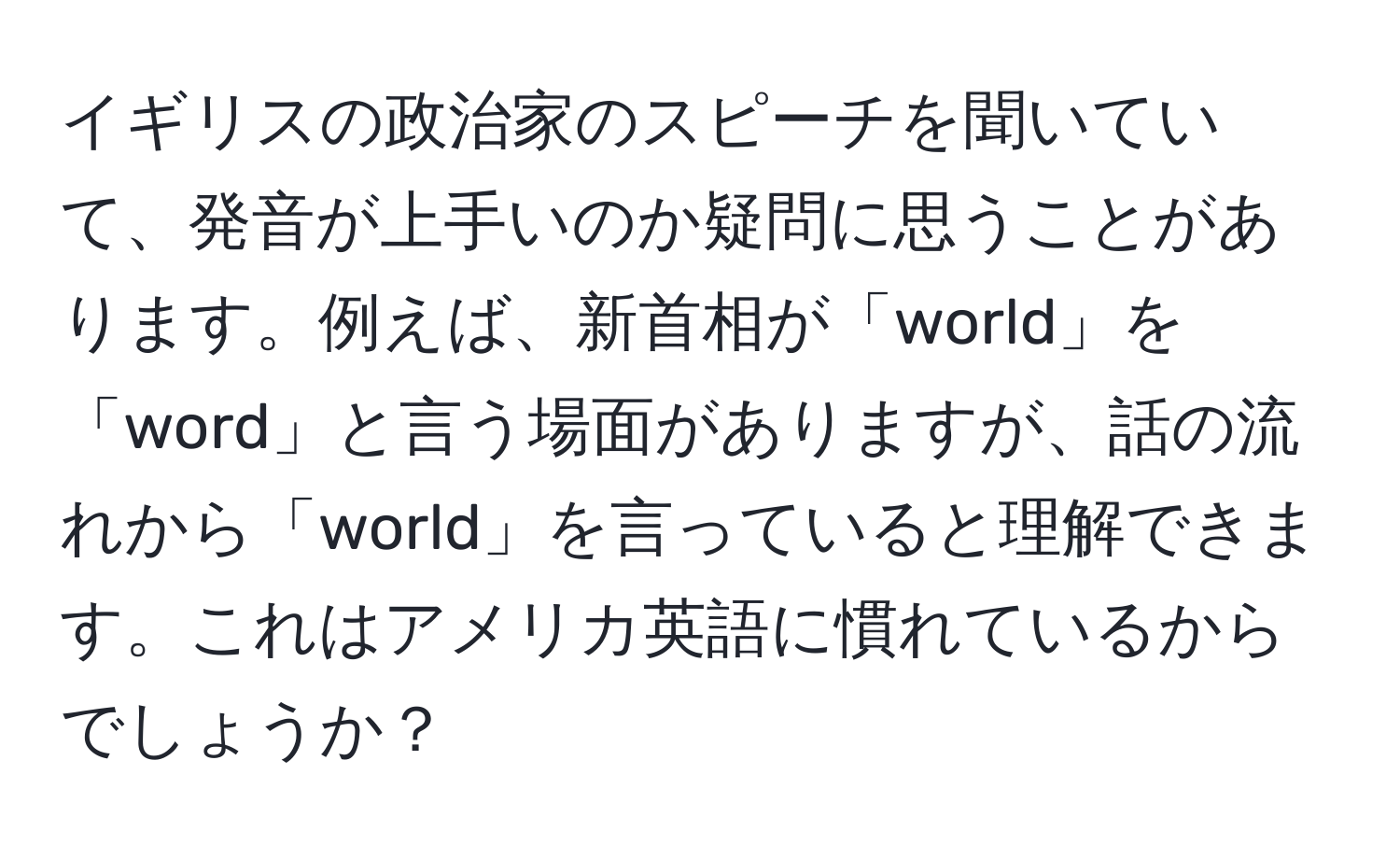 イギリスの政治家のスピーチを聞いていて、発音が上手いのか疑問に思うことがあります。例えば、新首相が「world」を「word」と言う場面がありますが、話の流れから「world」を言っていると理解できます。これはアメリカ英語に慣れているからでしょうか？