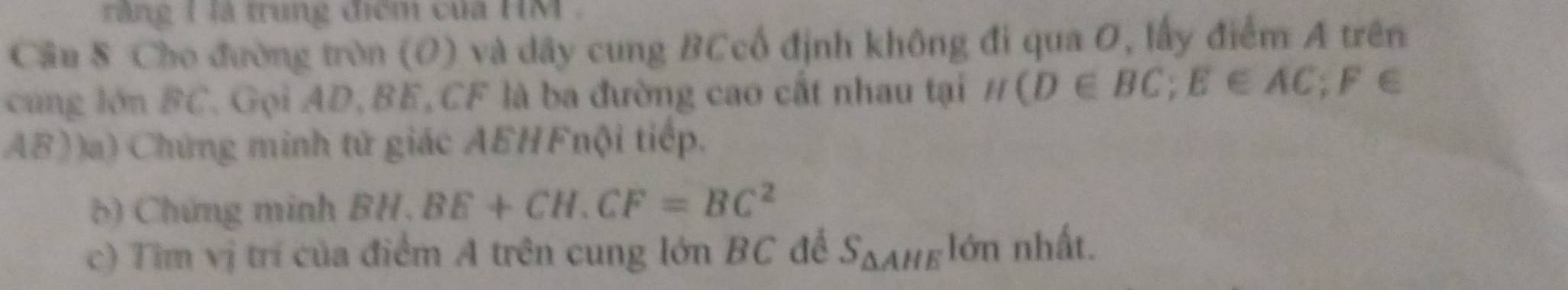 răng 1 là trung điểm của HM. 
Câu 8 Cho đường tròn (O) và dây cung BCcổ định không đi qua O, lấy điểm A trên 
cung lớn BC. Gọi AD, BE, CF là ba đường cao cất nhau tại H (D∈ BC; E∈ AC; F∈
AB))a) Chứng minh tử giác AEHFnội tiếp. 
( ) Chứng minh BH.BE+CH.CF=BC^2
c) Tìm vị trí của điểm A trên cung lớn BC đế S_△ AHE lớn nhất.