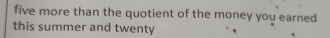 five more than the quotient of the money you earned 
this summer and twenty