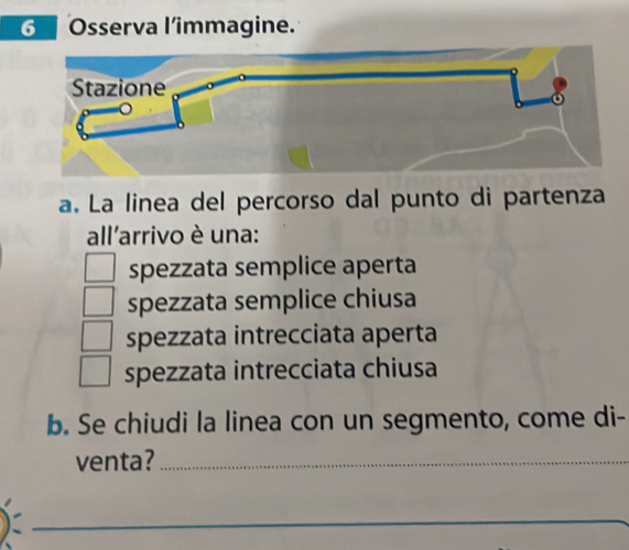 Osserva l’immagine.
a. La linea del percorso dal punto di partenza
all'arrivo è una:
spezzata semplice aperta
spezzata semplice chiusa
spezzata intrecciata aperta
spezzata intrecciata chiusa
b. Se chiudi la linea con un segmento, come di-
venta?_
_