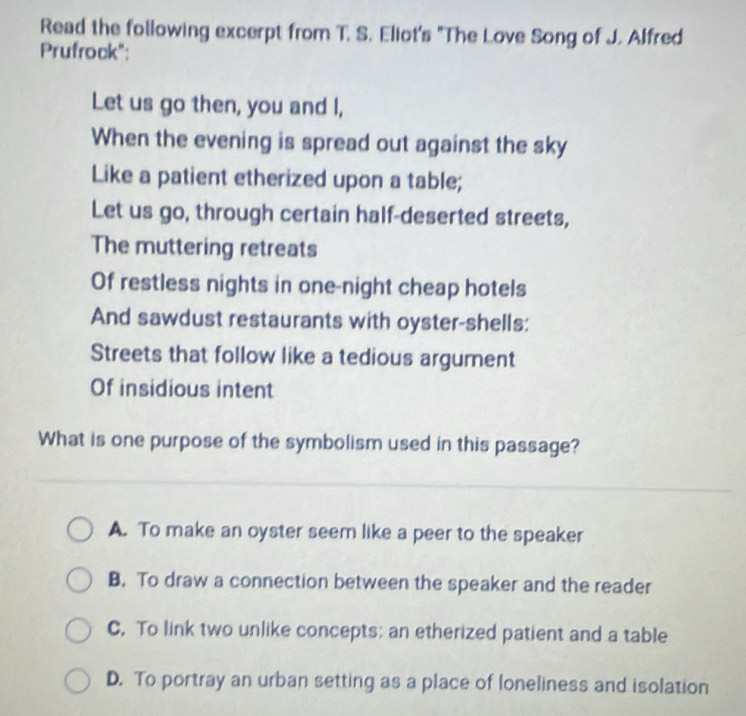 Read the following excerpt from T. S. Eliot's "The Love Song of J. Alfred
Prufrock":
Let us go then, you and I,
When the evening is spread out against the sky
Like a patient etherized upon a table;
Let us go, through certain half-deserted streets,
The muttering retreats
Of restless nights in one-night cheap hotels
And sawdust restaurants with oyster-shells:
Streets that follow like a tedious argument
Of insidious intent
What is one purpose of the symbolism used in this passage?
A. To make an oyster seem like a peer to the speaker
B. To draw a connection between the speaker and the reader
C. To link two unlike concepts: an etherized patient and a table
D. To portray an urban setting as a place of loneliness and isolation