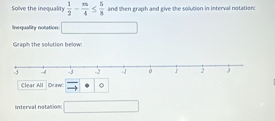 Solve the inequality  1/2 - m/4 ≤  5/8  and then graph and give the solution in interval notation: 
Inequality notation: □ 
Graph the solution below: 
Clear All Draw: 。 
Interval notation: □