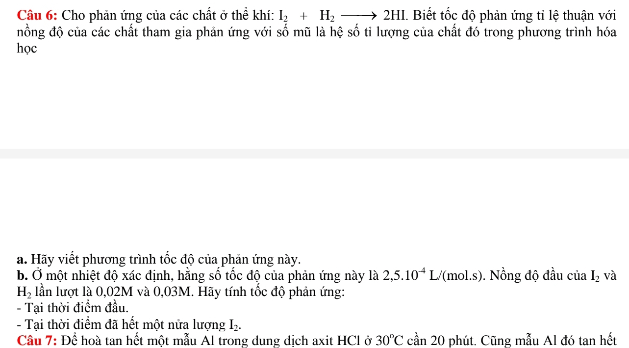 Cho phản ứng của các chất ở thể khí: I_2+H_2to 2HI. Biết tốc độ phản ứng tỉ lệ thuận với 
nồng độ của các chất tham gia phản ứng với số mũ là hệ số tỉ lượng của chất đó trong phương trình hóa 
học 
a. Hãy viết phương trình tốc độ của phản ứng này. 
b. Ở một nhiệt độ xác định, hằng số tốc độ của phản ứng này là 2,5.10^(-4)L/ ''(mol.s). Nồng độ đầu ciaI_2 và
H_2 lần lượt là 0,02M và 0,03M. Hãy tính tốc độ phản ứng: 
- Tại thời điểm đầu. 
- Tại thời điểm đã hết một nửa lượng I_2. 
Cầu 7: Để hoà tan hết một mẫu Al trong dung dịch axit HCl ở 30°C cần 20 phút. Cũng mẫu Al đó tan hết