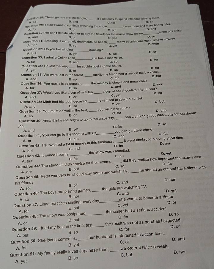 suestion 28: These games are challenging. _it's not easy to spend little time playing them.
A. so
B. and
Question 29: I didn't want to continue watching the show_ C. for D. of
A. for it was more and more boring later.
B. or C. but
at the box office
Question 30: He can't decide whether to buy the tickets for the music show online_ D. and
A. and B. or C. yet
Question 31: Smoking is extremely detrimental to health, _many people continue to smoke anyway. D. so
A. nor B. so C. yet D. then
Question 32: Do you like singing_ dancing?
A. but B. yet C. so
D. or
Question 33: I admire Celine Dion she has a nice voice. D. for
A. so B. and C. but
Question 34: He lost the key, he couldn't get into the house.
A. yet B. or C. so D. for
Question 35: We were lost in the forest. luckily my friend had a map in his backpack.
A. and B. so _C. for D. but
Question 36: Pop music is so popular, _the melody is simple and memorable.
A. for B. so C. and D. nor
Question 37: Would you like a cup of milk tea _a cup of hot chocolate after dinner?
A. and B. or C. yet D. so
Question 38: Minh had his teeth decayed,_ he refused to see the dentist.
A. and B. so C. or D. but
Question 39: You must do well in the test. _you will not graduate. D. and
A. so B. or C. for
Question 40: Anna thinks she ought to go to the university, _she wants to get qualifications for her dream
job.
A. and B. yet C. for D. so
Question 41: You can go to the theatre with us_ you can go there alone.
A. or B. but C. and D. for
Question 42: He invested a lot of money in this business, _it went bankrupt in a very short time.
D. nor
C. for
A. but B. and
Question 43: It rained heavily, _the show was cancelled.
B. for C. so D. yet
A. but
Question 44: The students didn't revise for their exams, _did they realise how important the exams were.
D. for
A. nor B. but C. so
Question 45: Peter wonders he should stay home and watch TV, _he should go out and have dinner with 
his friends. C. and D. nor
A. so B. or
Question 46: The boys are playing games, _the girls are watching TV. D. yet
A. so B. nor C. and
Question 47: Linda practices singing every day_ she wants to become a singer.
D. or
A. for B. but C. yet
Question 48: The show was postponed_ the singer had a serious accident . D. so
A. or B. but C. for
Question 49: I tried my best in the final test, _the result was not as good as I expected.
A. but B. so C. for
D. or
Question 50: She loves comedies, _her husband is interested in action films.
A. for B. yet C. or D. and
Question 51: My family really loves Japanese food, _we order it twice a week.
D. nor
A. yet B. so C. but