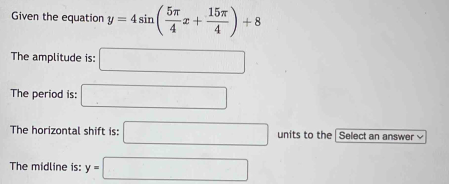 Given the equation y=4sin ( 5π /4 x+ 15π /4 )+8
The amplitude is: □ 
The period is: □ 
The horizontal shift is: □ units to the Select an answer v 
The midline is: y=□