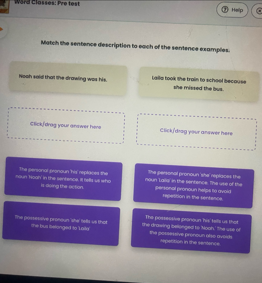 Word Classes: Pre test
Help a
Match the sentence description to each of the sentence examples.
Noah said that the drawing was his.
Laila took the train to school because
she missed the bus.
Click/drag your answer here Click/drag your answer here
The personal pronoun 'his' replaces the
The personal pronoun 'she' replaces the
noun 'Noah' in the sentence. It tells us who
noun 'Laila' in the sentence. The use of the
is doing the action.
personal pronoun helps to avoid
repetition in the sentence.
The possessive pronoun 'his' tells us that
The possessive pronoun 'she' tells us that the drawing belonged to 'Noah.' The use of
the bus belonged to 'Laila' the possessive pronoun also avoids
repetition in the sentence.
