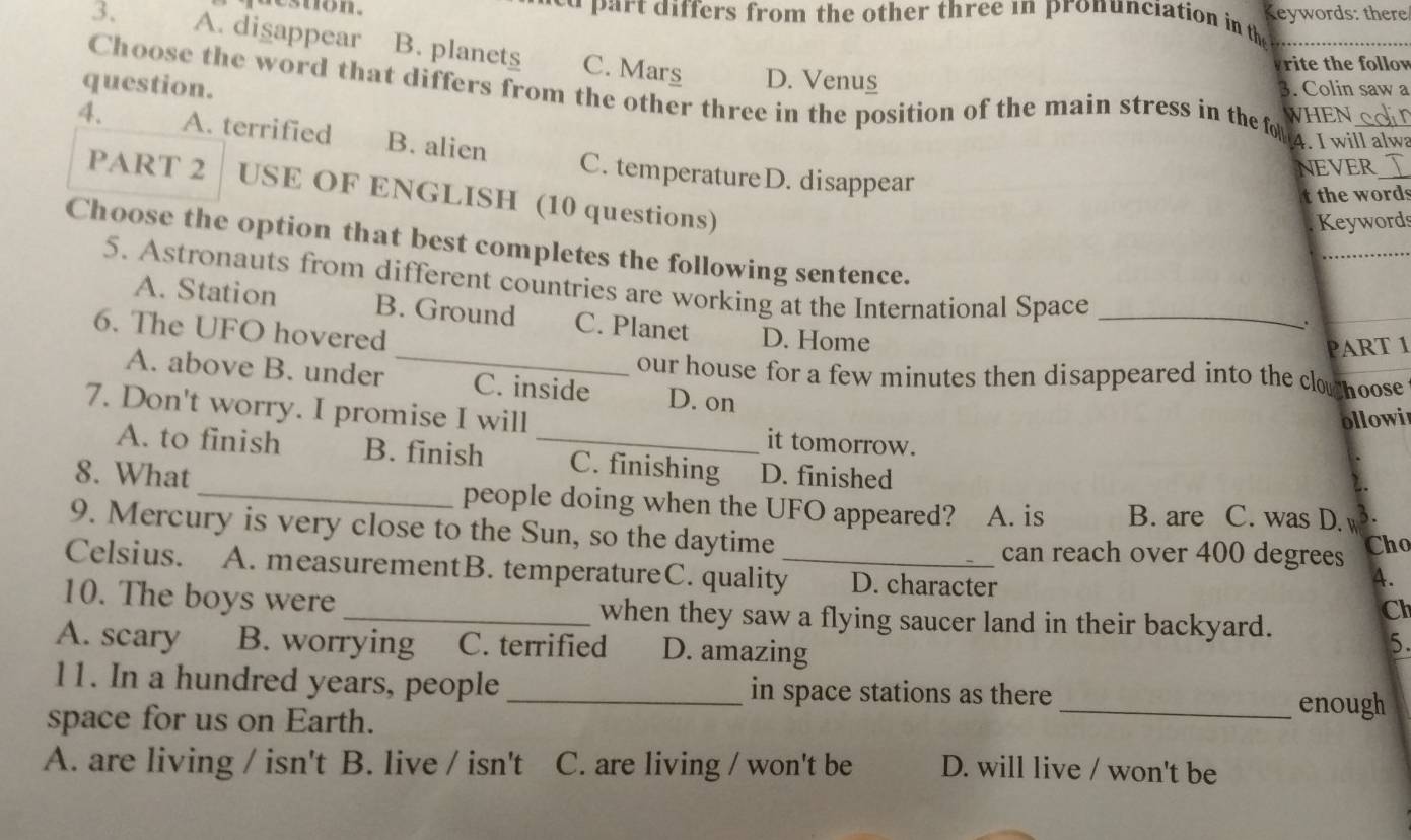 destion. u ar t differs from the other three in pronunciation in the Keywords: there
3. A. disappear B. planets C. Mars
rite the follow
D. Venus
Choose the word that differs from the other three in the position of the main stress in the fou WHEN_
question. 3. Colin saw a
4. I will alwa
4. A. terrified B. alien C. temperatureD. disappear
NEVER_
PART 2 USE OF ENGLISH (10 questions)
t the words
Keywords
_
Choose the option that best completes the following sentence.
5. Astronauts from different countries are working at the International Space_
_
A. Station B. Ground C. Planet D. Home
6. The UFO hovered
PART 1
our house for a few minutes then disappeared into the clo hoose
A. above B. under C. inside D. on
ollowi
7. Don't worry. I promise I will _it tomorrow.
A. to finish B. finish C. finishing D. finished
8. What_ people doing when the UFO appeared? . A. is B. are C. was D.
9. Mercury is very close to the Sun, so the daytime
can reach over 400 degrees Cho
Celsius. A. measurementB. temperatureC. quality_ D. character
A.
10. The boys were _when they saw a flying saucer land in their backyard.
Cl
A. scary B. worrying C. terrified D. amazing
5.
11. In a hundred years, people _in space stations as there
space for us on Earth.
_enough
A. are living / isn't B. live / isn't C. are living / won't be D. will live / won't be