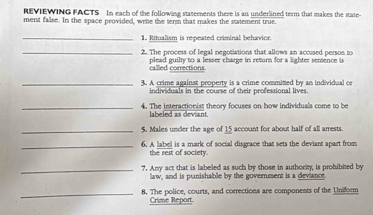 REVIEWING FACTS In each of the following statements there is an underlined term that makes the state- 
ment false. In the space provided, write the term that makes the statement true. 
_1. Ritualism is repeated criminal behavior. 
_2. The process of legal negotiations that allows an accused person to 
plead guilty to a lesser charge in return for a lighter sentence is 
called corrections. 
_3. A crime against property is a crime committed by an individual or 
individuals in the course of their professional lives. 
_4. The interactionist theory focuses on how individuals come to be 
labeled as deviant. 
_5. Males under the age of 15 account for about half of all arrests. 
_6. A label is a mark of social disgrace that sets the deviant apart from 
the rest of society. 
_7. Any act that is labeled as such by those in authority, is prohibited by 
law, and is punishable by the government is a deviance. 
_8. The police, courts, and corrections are components of the Uniform 
Crime Report.