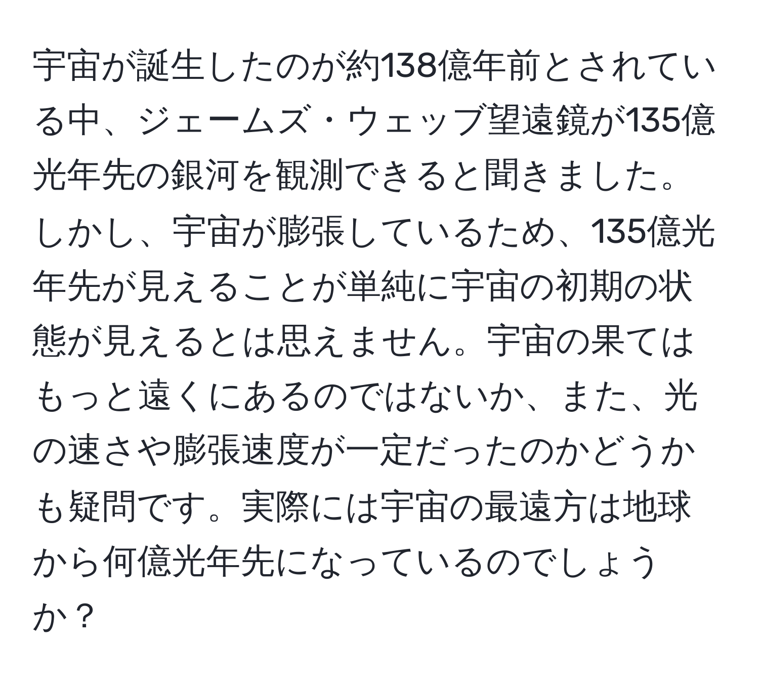 宇宙が誕生したのが約138億年前とされている中、ジェームズ・ウェッブ望遠鏡が135億光年先の銀河を観測できると聞きました。しかし、宇宙が膨張しているため、135億光年先が見えることが単純に宇宙の初期の状態が見えるとは思えません。宇宙の果てはもっと遠くにあるのではないか、また、光の速さや膨張速度が一定だったのかどうかも疑問です。実際には宇宙の最遠方は地球から何億光年先になっているのでしょうか？