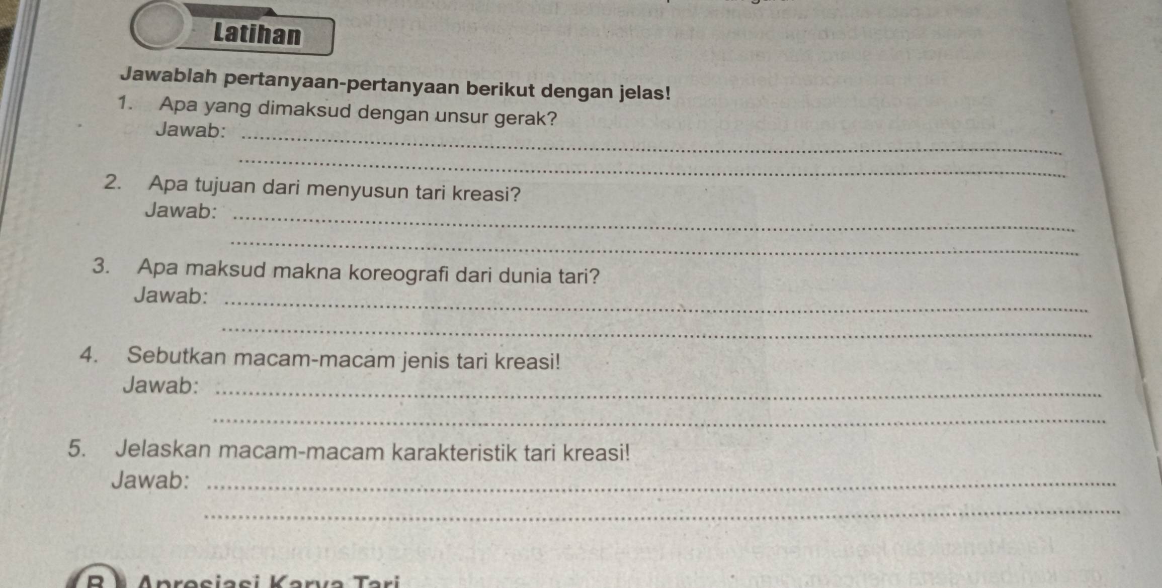 Latihan 
Jawablah pertanyaan-pertanyaan berikut dengan jelas! 
1. Apa yang dimaksud dengan unsur gerak? 
Jawab:_ 
_ 
2. Apa tujuan dari menyusun tari kreasi? 
Jawab:_ 
_ 
3. Apa maksud makna koreografi dari dunia tari? 
Jawab:_ 
_ 
4. Sebutkan macam-macam jenis tari kreasi! 
Jawab:_ 
_ 
5. Jelaskan macam-macam karakteristik tari kreasi! 
Jawab:_ 
_ 
R A Anresiasi Karva Tari