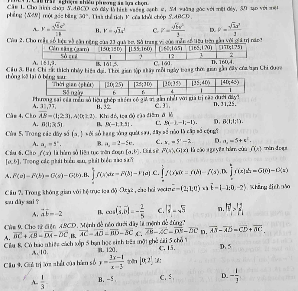 PHAN I. Cầu trắc nghiệm nhiêu phương án lựa chọn.
Câu 1. Cho hình chóp S.ABCD có đây là hình vuông cạnh α, SA vuông góc với mặt đáy, SD tạo với mặt
phẳng (SAB) một góc bằng 30°. Tính thể tích V của khối chóp S.ABCD .
A. V= sqrt(6)a^3/18  B. V=sqrt(3)a^3 C. V= sqrt(6)a^3/3  D. V= sqrt(3)a^3/3 
Câu 2. Cho mẫu số liệu về cân nặng củaả bơ. Số trung vị của mẫu số liệu trên gần với giá trị nào?
B. 161,5. 
Câu 3. Bạn Chi rất thích nhảy hiện đại. Thời gian tập nhảy mỗi ngày trong thời gian gần đây của bạn Chi được
thống kê
Phương sai của mẫu số liệu ghép nhóm có giá trị gần nhất với giá
A. 31,77. B. 32. C. 31. D. 31,25.
Câu 4. Cho vector AB=(1;2;3),A(0;1;2). Khi đó, tọa độ của điểm B là
A. B(1;3;5). B. B(-1;3;5). C. B(-1;-1;-1). D. B(1;1;1).
Câu 5. Trong các dãy số (u_n) với số hạng tổng quát sau, dãy số nào là cấp số cộng?
A. u_n=5^n. B. u_n=2-5n. C. u_n=5^n-2. D. u_n=5+n^2.
Câu 6. Cho f(x) là hàm số liên tục trên đoạn [a;b]. Giả sử F(x),G(x) là các nguyên hàm của f(x) trên đoạn
[a;b]. Trong các phát biểu sau, phát biểu nào sai?
A. F(a)-F(b)=G(a)-G(b) .B. ∈tlimits _a^(bf(x)dx=F(b)-F(a). ^) C. ∈tlimits _a^(bf(x)dx=f(b)-f(a) .D. ∈tlimits _a^bf(x)dx=G(b)-G(a)
Câu 7. Trong không gian với hệ trục tọa độ Oxyz , cho hai vectơ vector a)=(2;1;0) và vector b=(-1;0;-2). Khẳng định nào
sau đây sai ?
A. vector a.vector b=-2 B. cos (vector a,vector b)=- 2/5  C. |vector a|=sqrt(5) D. |vector b|>|vector a|
Câu 9. Cho tứ diện ABCD . Mệnh đề nào dưới đây là mệnh đề đúng?
A. overline BC+overline AB=overline DA-overline DC.B. vector AC-vector AD=vector BD-vector BC .C. vector AB-vector AC=vector DB-vector DC .D. vector AB-vector AD=vector CD+vector BC.
Câu 8. Có bao nhiêu cách xếp 5 bạn học sinh trên một ghế dài 5 chỗ ?
A./10. B. 120. C. 15. D. 5.
Câu 9. Giá trị lớn nhất của hàm số y= (3x-1)/x-3  trên [0;2] là:
A.  1/3 . B. −5 . C. 5 .
D. - 1/3 .