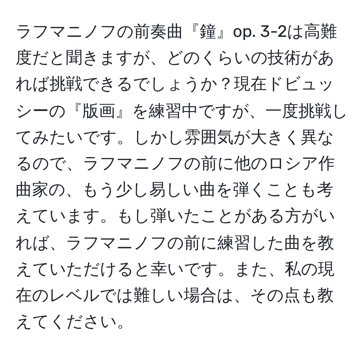 ラフマニノフの前奏曲『鐘』op. 3-2は高難度だと聞きますが、どのくらいの技術があれば挑戦できるでしょうか？現在ドビュッシーの『版画』を練習中ですが、一度挑戦してみたいです。しかし雰囲気が大きく異なるので、ラフマニノフの前に他のロシア作曲家の、もう少し易しい曲を弾くことも考えています。もし弾いたことがある方がいれば、ラフマニノフの前に練習した曲を教えていただけると幸いです。また、私の現在のレベルでは難しい場合は、その点も教えてください。