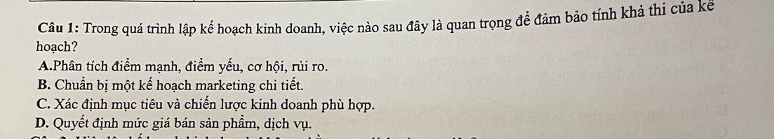 Trong quá trình lập kế hoạch kinh doanh, việc nào sau đây là quan trọng để đảm bảo tính khả thi của kế
hoạch?
A.Phân tích điểm mạnh, điểm yếu, cơ hội, rủi ro.
B. Chuẩn bị một kế hoạch marketing chi tiết.
C. Xác định mục tiêu và chiến lược kinh doanh phù hợp.
D. Quyết định mức giá bán sản phẩm, dịch vụ.