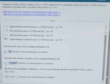 Suppose a simple random sample of size n=200 is obtained from a population whose size is N=25,000 and whose
population proportion with a specified characteristic is p=0.6
Click here to view the standard normal distribution table (page 1).
Click here to view the standard normal distribution table (page 2)
A. Approximately normal because n≤ 0.05N and np(1-p)<10</tex>
B. Not normal because n≤ 0 05N and np(1-p)<10</tex>
C. Not normal because n≤ 0.05N and np(1-p)≥ 10
D. Approximately normal because n≤ 0.05N and np(1-p)≥ 10
Determine the mean of the sampling distribution of overline p
mu _o=0.6 (Round to one decimal place as needed.)
Determine the standard deviation of the sampling distribution of hat p
beginarrayr circ  0=_ 034641° (Round to six decimal places as needed.)
(b) What is the probability of obtaining x=126 or more individuals with the characteristic? That is, what is
P(hat p≥ 0.63) 7
P(hat p≥ 0.63)=□ (Round to four decimal places as needed )