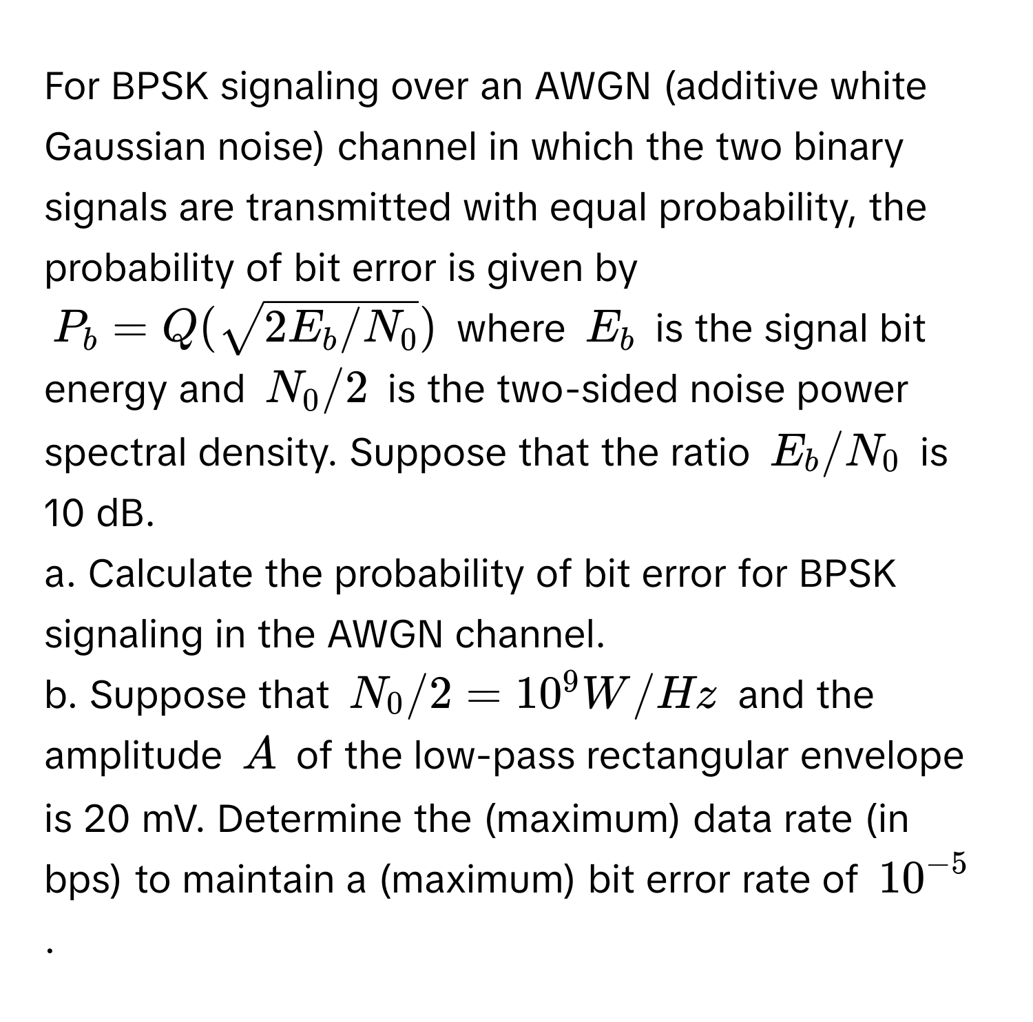 For BPSK signaling over an AWGN (additive white Gaussian noise) channel in which the two binary signals are transmitted with equal probability, the probability of bit error is given by

$P_b = Q(sqrt(2E_b/N_0))$ where $E_b$ is the signal bit energy and $N_0/2$ is the two-sided noise power spectral density. Suppose that the ratio $E_b/N_0$ is 10 dB.

a. Calculate the probability of bit error for BPSK signaling in the AWGN channel.

b. Suppose that $N_0/2 = 10^(9 W/Hz$ and the amplitude $A$ of the low-pass rectangular envelope is 20 mV. Determine the (maximum) data rate (in bps) to maintain a (maximum) bit error rate of $10^-5)$.