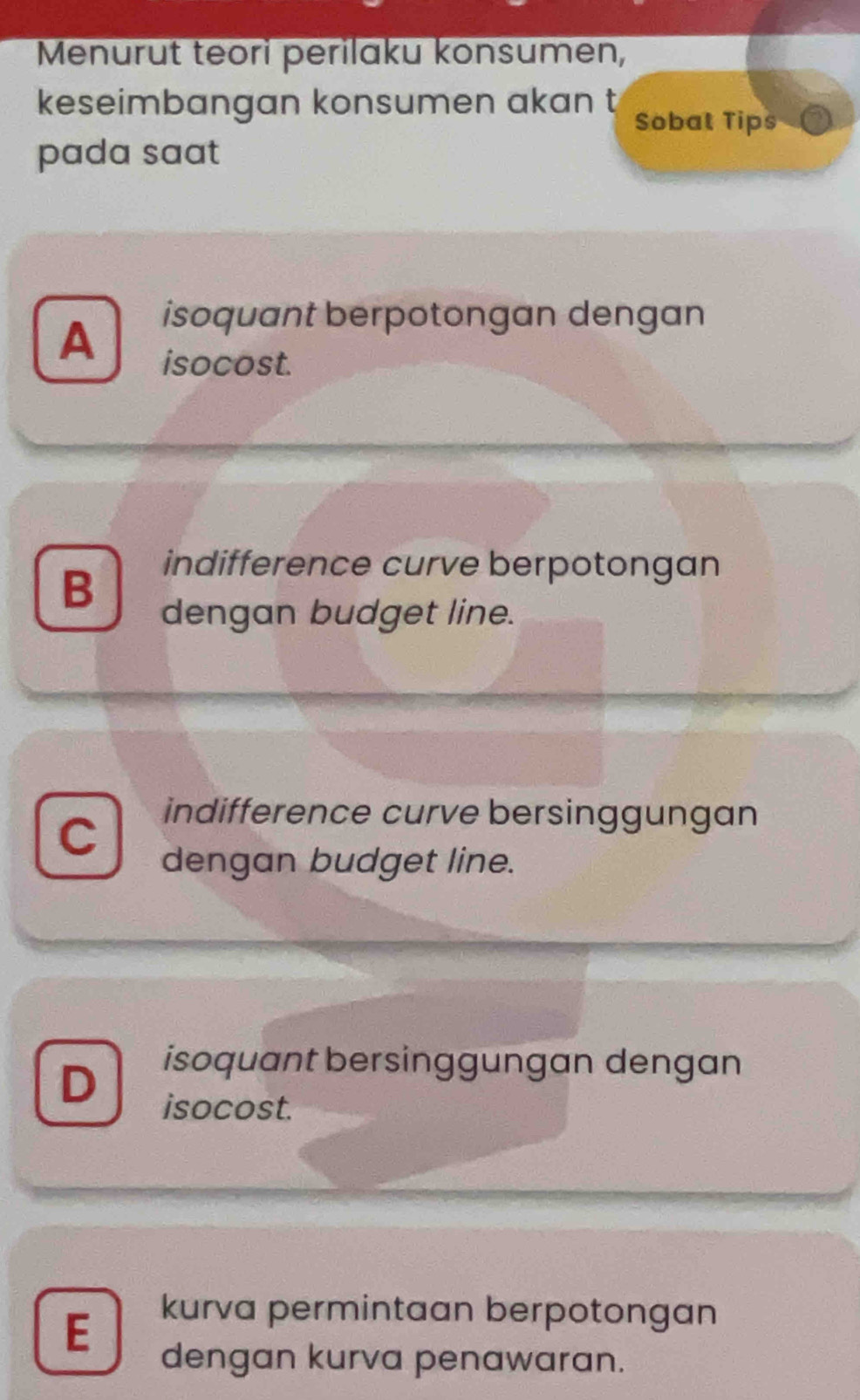 Menurut teori perilaku konsumen,
keseimbangan konsumen akan t Sobat Tips
pada saat
A
isoquant berpotongan dengan
isocost.
B
indifference curve berpotongan
dengan budget line.
C
indifference curve bersinggungan
dengan budget line.
D
isoquant bersinggungan dengan
isocost.
E
kurva permintaan berpotongan
dengan kurva penawaran.